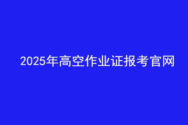  2025年高空作業(yè)證報考官網(wǎng)